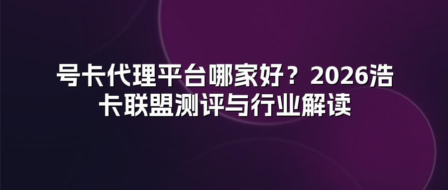 号卡代理平台哪家好？2026浩卡联盟测评与行业解读
