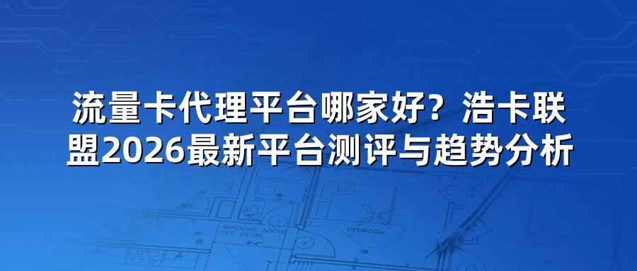 流量卡代理平台哪家好？浩卡联盟2026最新平台测评与趋势分析