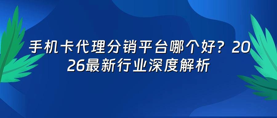 手机卡代理分销平台哪个好？2026最新行业深度解析