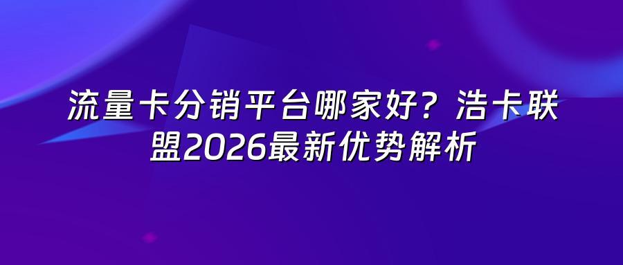 流量卡分销平台哪家好?浩卡联盟2026最新优势解析