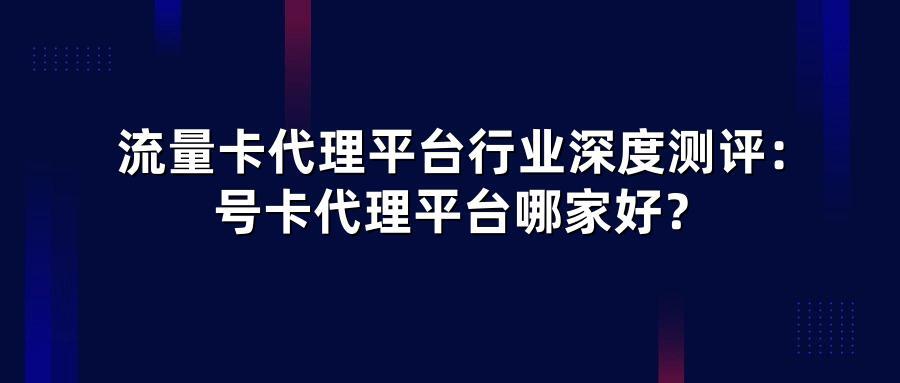 流量卡代理平台行业深度测评:号卡代理平台哪家好?