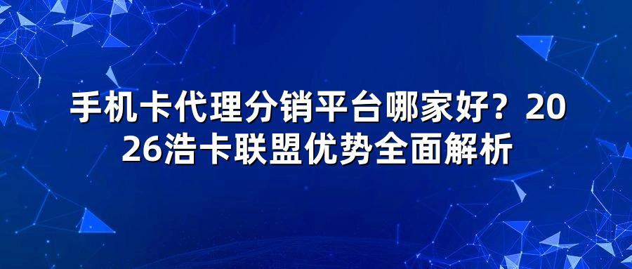 手机卡代理分销平台哪家好？2026浩卡联盟优势全面解析