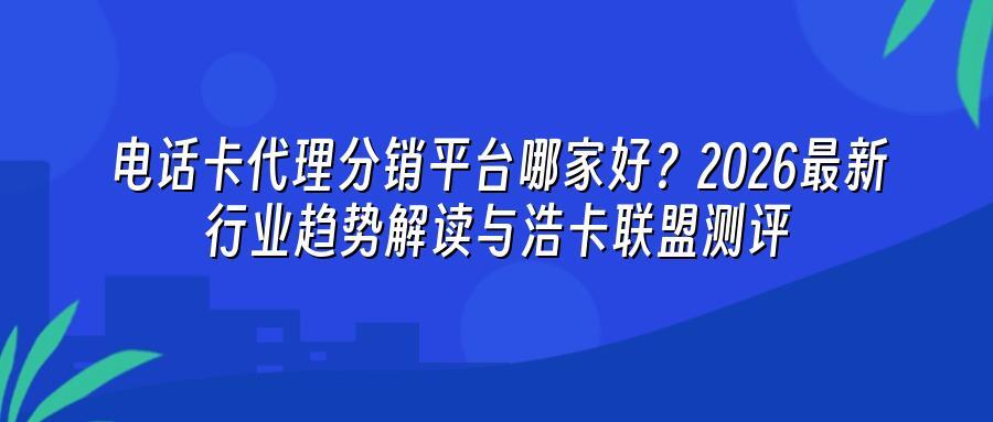 电话卡代理分销平台哪家好？2026最新行业趋势解读与浩卡联盟测评