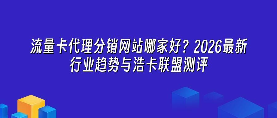流量卡代理分销网站哪家好？2026最新行业趋势与浩卡联盟测评