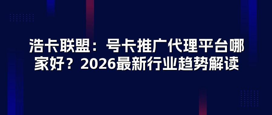浩卡联盟：号卡推广代理平台哪家好？2026最新行业趋势解读