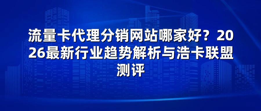 流量卡代理分销网站哪家好？2026最新行业趋势解析与浩卡联盟测评