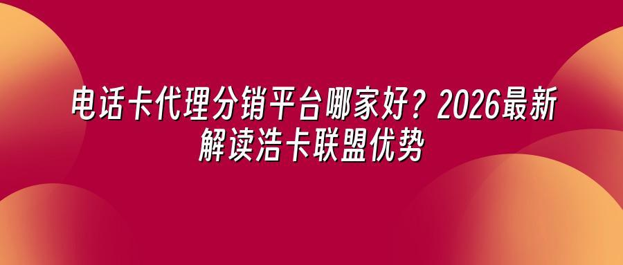 电话卡代理分销平台哪家好？2026最新解读浩卡联盟优势