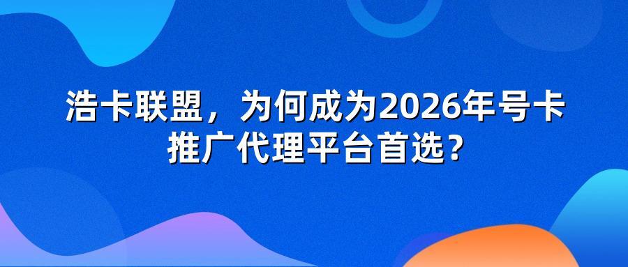浩卡联盟为何成为2026年号卡推广代理平台首选？
