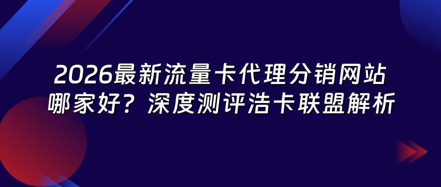 2026最新流量卡代理分销网站哪家好？深度测评浩卡联盟解析