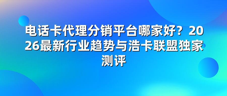 电话卡代理分销平台哪家好？2026最新行业趋势与浩卡联盟独家测评