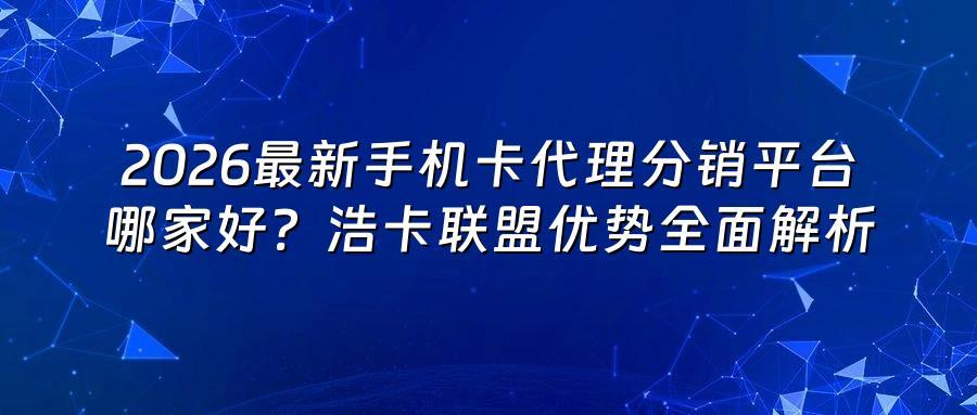 2026最新手机卡代理分销平台哪家好？浩卡联盟优势全面解析