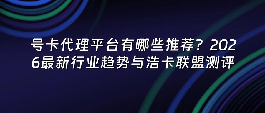 号卡代理平台有哪些推荐？2026最新行业趋势与浩卡联盟测评
