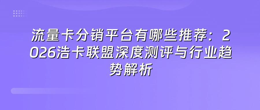 流量卡分销平台有哪些推荐：2026浩卡联盟深度测评与行业趋势解析