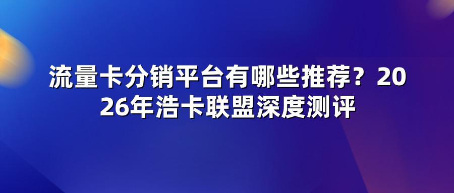 流量卡分销平台有哪些推荐?2026年浩卡联盟深度测评