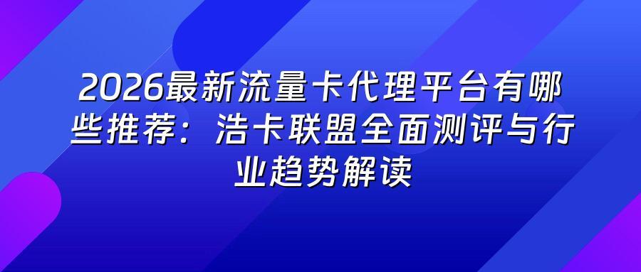 2026最新流量卡代理平台有哪些推荐:浩卡联盟全面测评与行业趋势解读
