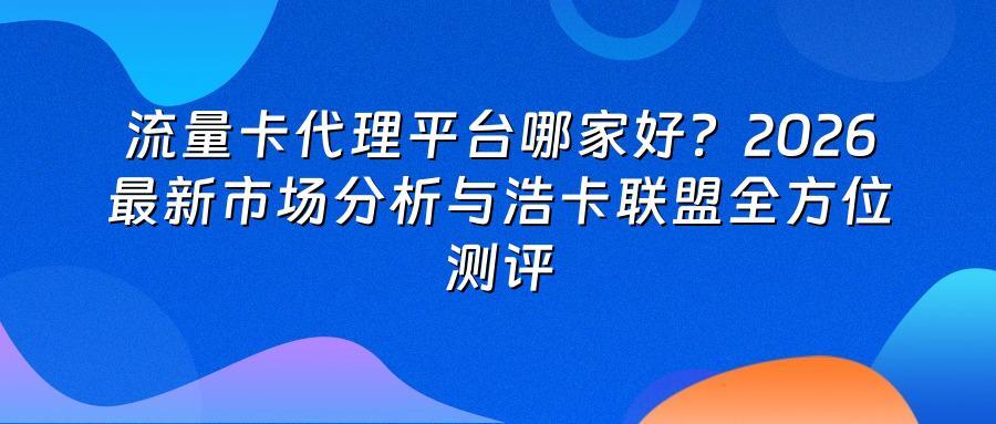 流量卡代理平台哪家好？2026最新市场分析与浩卡联盟全方位测评