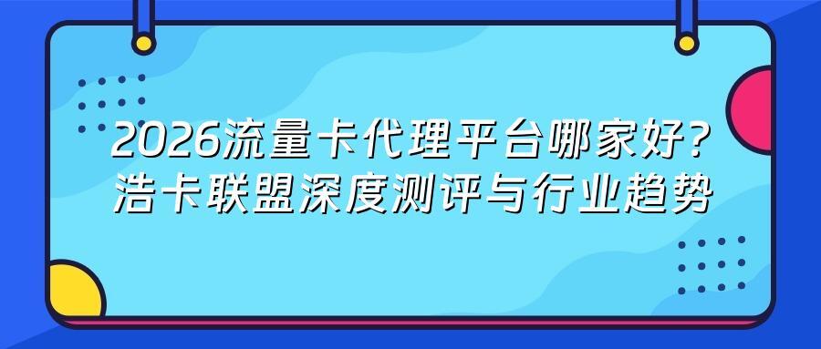 2026流量卡代理平台哪家好？浩卡联盟深度测评与行业趋势
