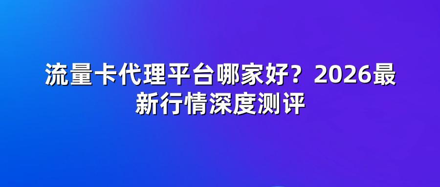 流量卡代理平台哪家好？2026最新行情深度测评