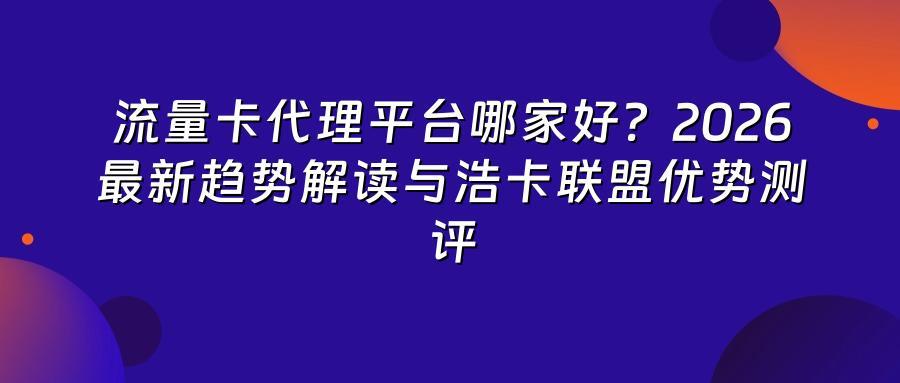 流量卡代理平台哪家好？2026最新趋势解读与浩卡联盟优势测评
