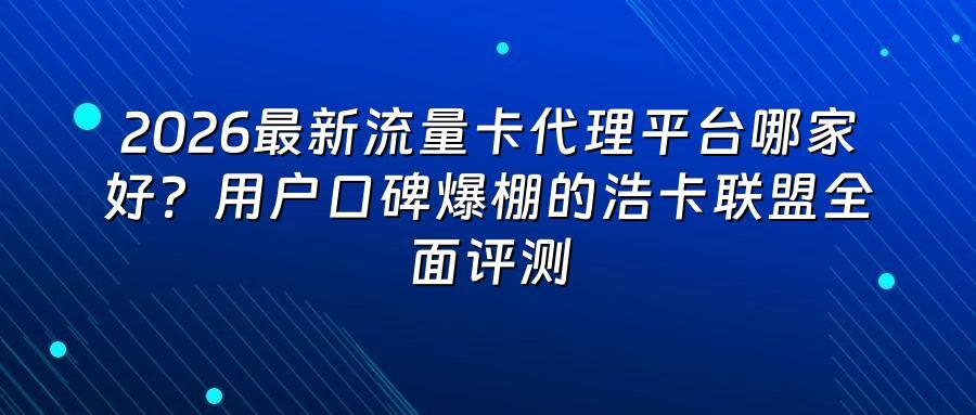 2026最新流量卡代理平台哪家好?用户口碑爆棚的浩卡联盟全面评测