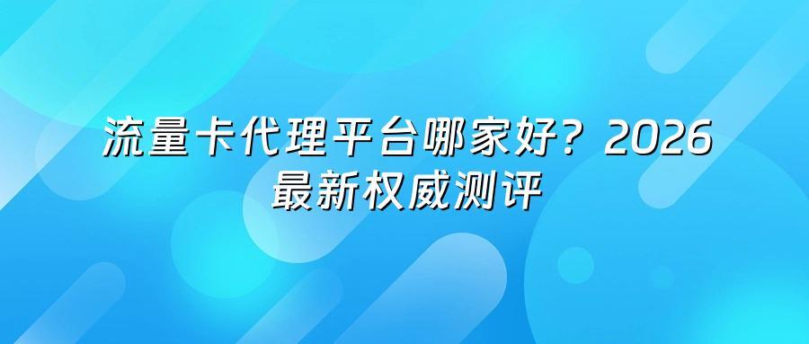 流量卡代理平台哪家好?2026最新权威测评