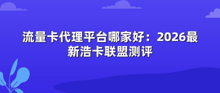 流量卡代理平台哪家好:2026最新浩卡联盟测评