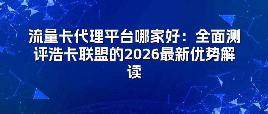 流量卡代理平台哪家好：全面测评浩卡联盟的2026最新优势解读
