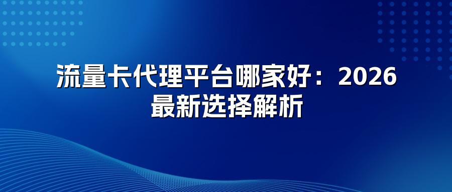 流量卡代理平台哪家好:2026最新选择解析