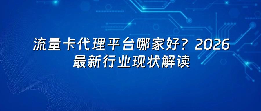 流量卡代理平台哪家好?2026最新行业现状解读