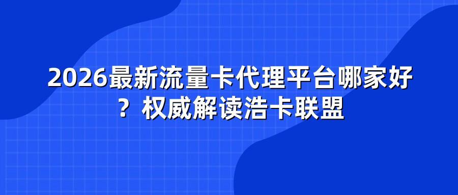 2026最新流量卡代理平台哪家好?权威解读浩卡联盟