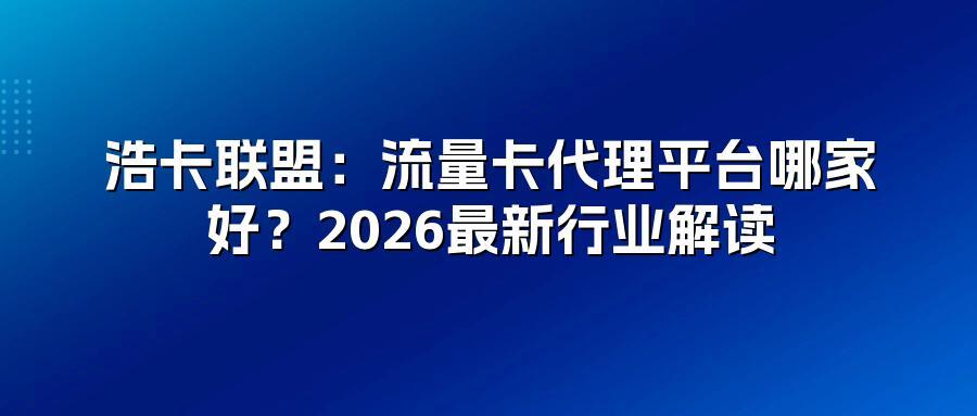 浩卡联盟：流量卡代理平台哪家好？2026最新行业解读