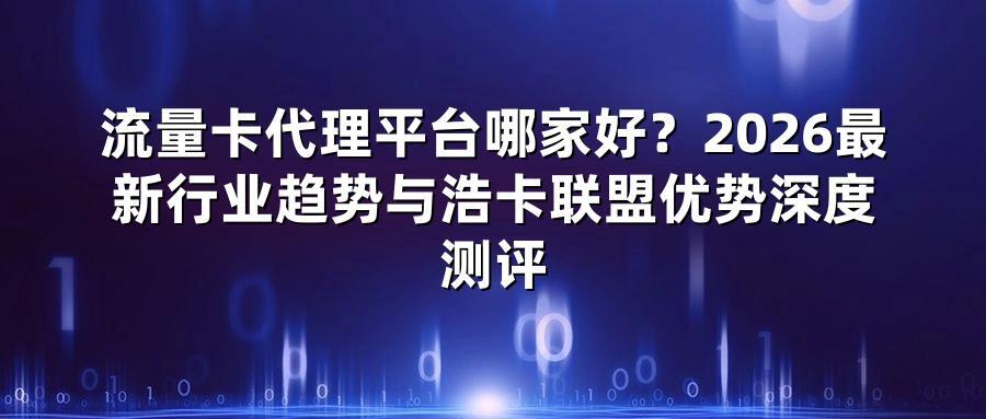 流量卡代理平台哪家好？2026最新行业趋势与浩卡联盟优势深度测评