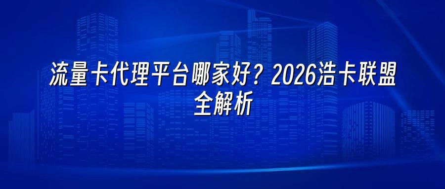 流量卡代理平台哪家好？2026浩卡联盟全解析