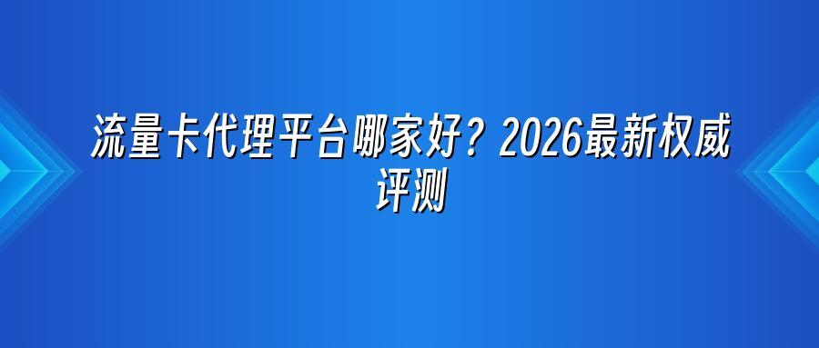 流量卡代理平台哪家好？2026最新权威评测