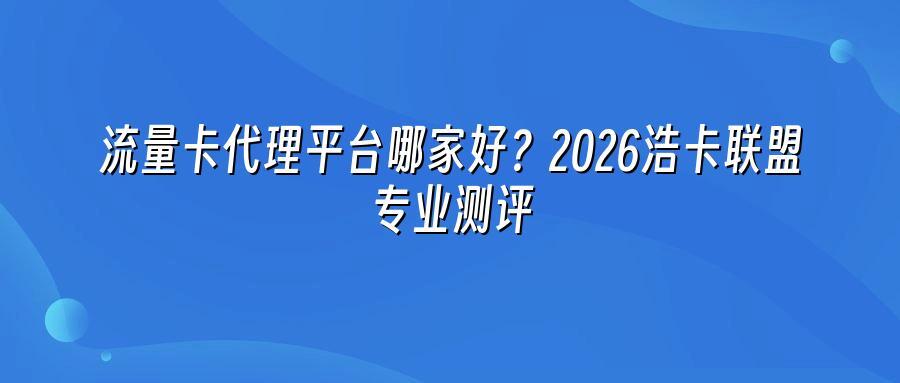 流量卡代理平台哪家好?2026浩卡联盟专业测评
