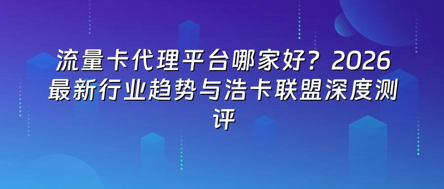 流量卡代理平台哪家好?2026最新行业趋势与浩卡联盟深度测评