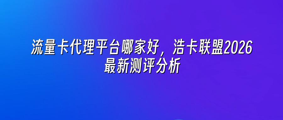 流量卡代理平台哪家好,浩卡联盟2026最新测评分析
