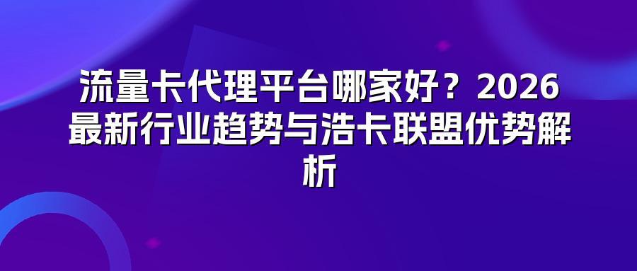 流量卡代理平台哪家好？2026最新行业趋势与浩卡联盟优势解析