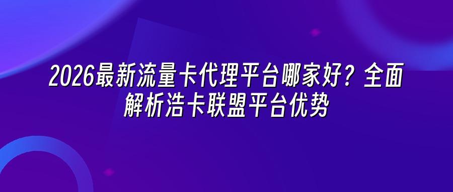 2026最新流量卡代理平台哪家好？全面解析浩卡联盟平台优势