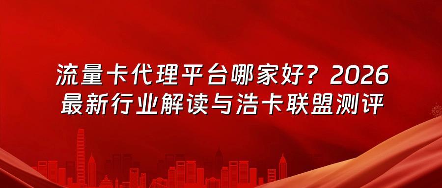 流量卡代理平台哪家好？2026最新行业解读与浩卡联盟测评