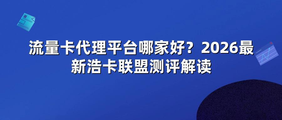 流量卡代理平台哪家好？2026最新浩卡联盟测评解读
