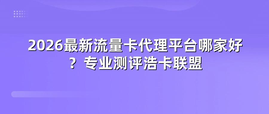 2026最新流量卡代理平台哪家好？专业测评浩卡联盟