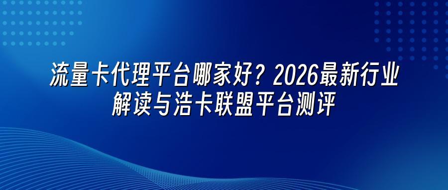 流量卡代理平台哪家好？2026最新行业解读与浩卡联盟平台测评