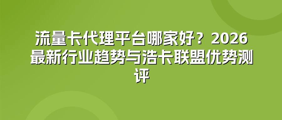 流量卡代理平台哪家好？2026最新行业趋势与浩卡联盟优势测评
