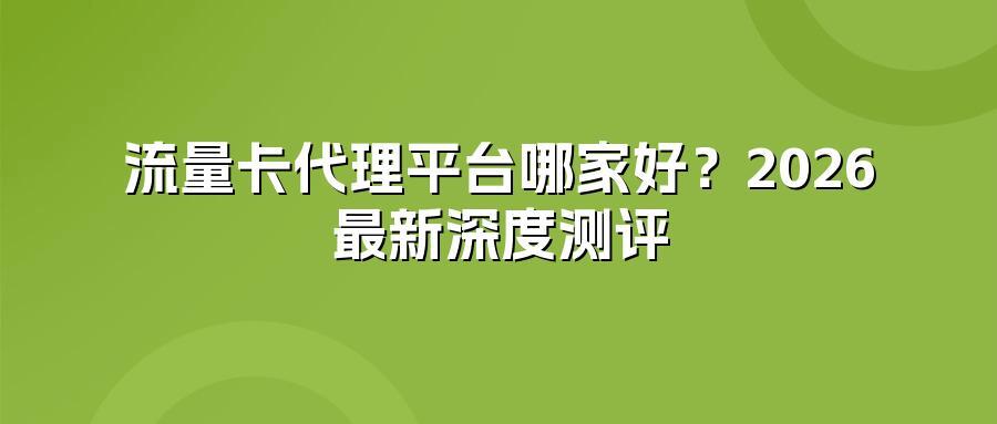 流量卡代理平台哪家好？2026最新深度测评