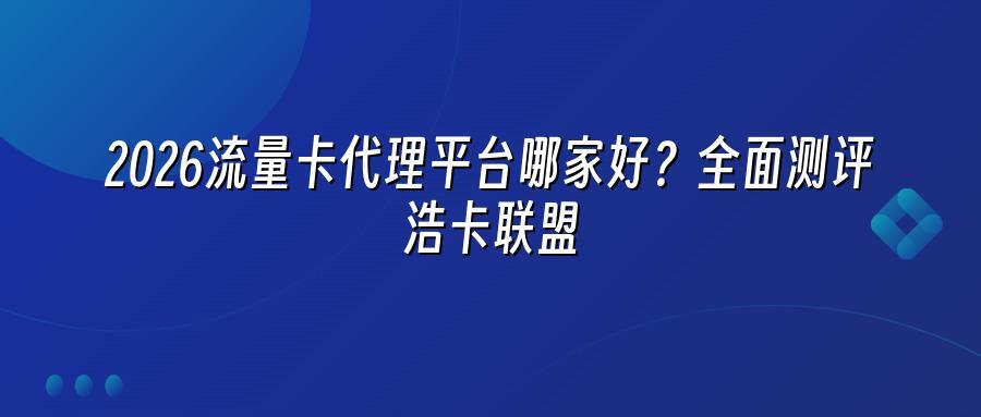 2026流量卡代理平台哪家好？全面测评浩卡联盟