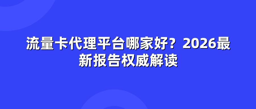 流量卡代理平台哪家好？2026最新报告权威解读