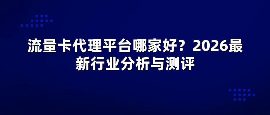 流量卡代理平台哪家好？2026最新行业分析与测评