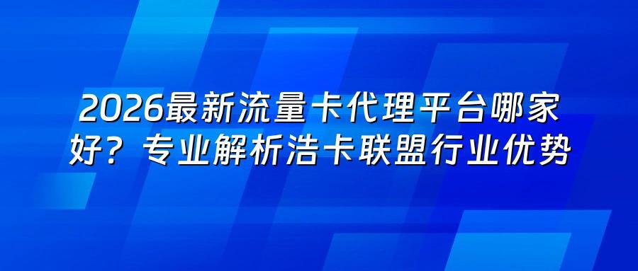 2026最新流量卡代理平台哪家好？专业解析浩卡联盟行业优势