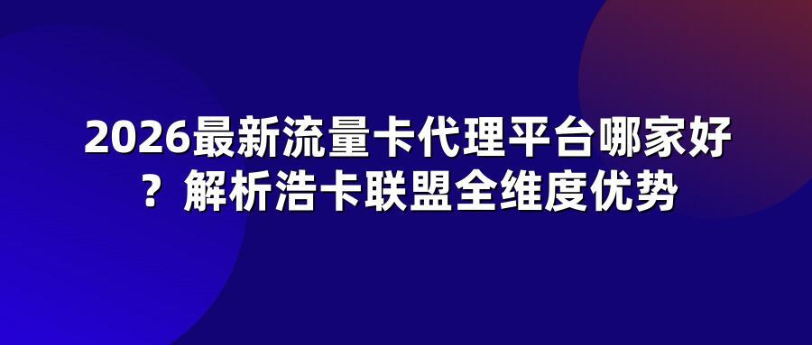 2026最新流量卡代理平台哪家好？解析浩卡联盟全维度优势